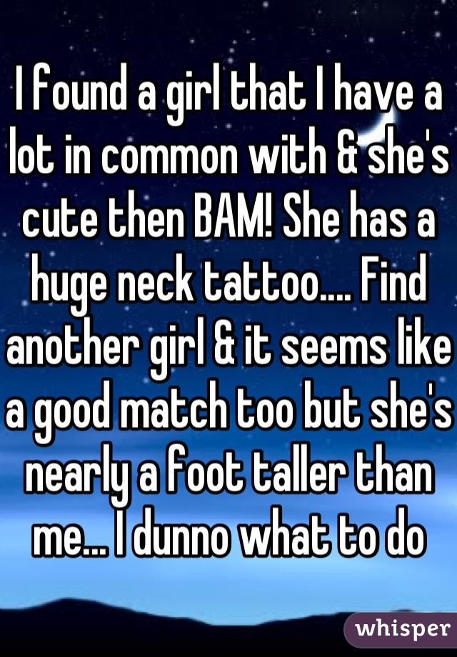 I found a girl that I have a lot in common with & she's cute then BAM! She has a huge neck tattoo.... Find another girl & it seems like a good match too but she's nearly a foot taller than me... I dunno what to do
