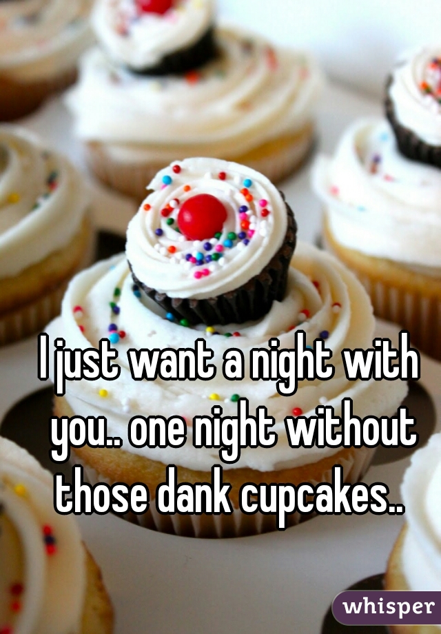 I just want a night with you.. one night without those dank cupcakes.. 