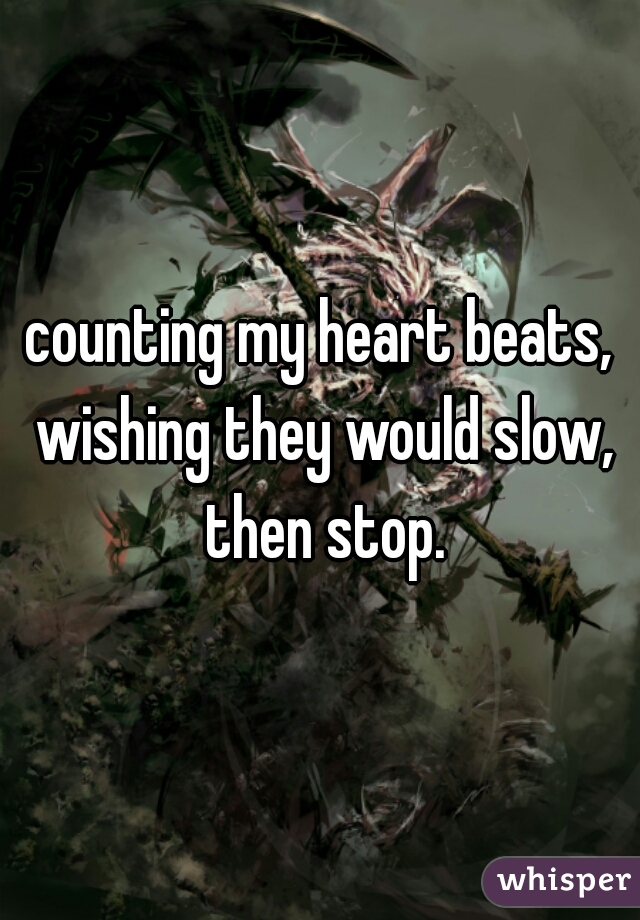 counting my heart beats, wishing they would slow, then stop.