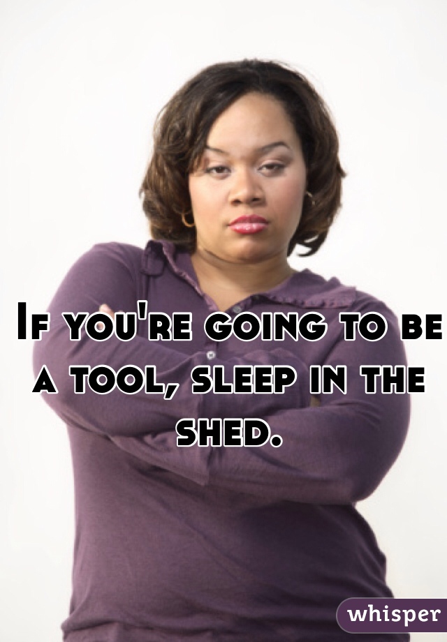 If you're going to be a tool, sleep in the shed. 