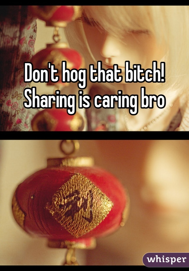 Don't hog that bitch! Sharing is caring bro