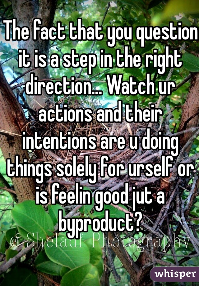 The fact that you question it is a step in the right direction... Watch ur actions and their intentions are u doing things solely for urself or is feelin good jut a byproduct? 