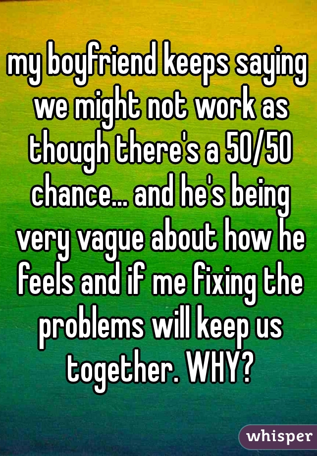 my boyfriend keeps saying we might not work as though there's a 50/50 chance... and he's being very vague about how he feels and if me fixing the problems will keep us together. WHY?
