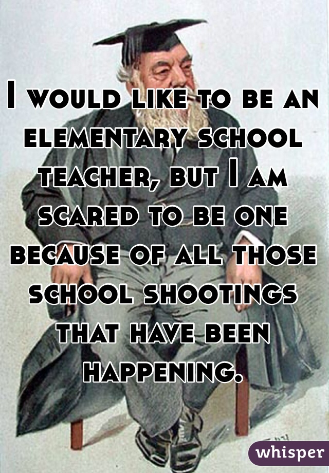I would like to be an elementary school teacher, but I am scared to be one because of all those school shootings that have been happening. 