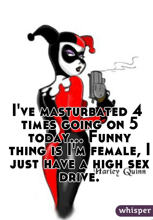 I've masturbated 4 times going on 5 today... Funny thing is I'm female, I just have a high sex drive.