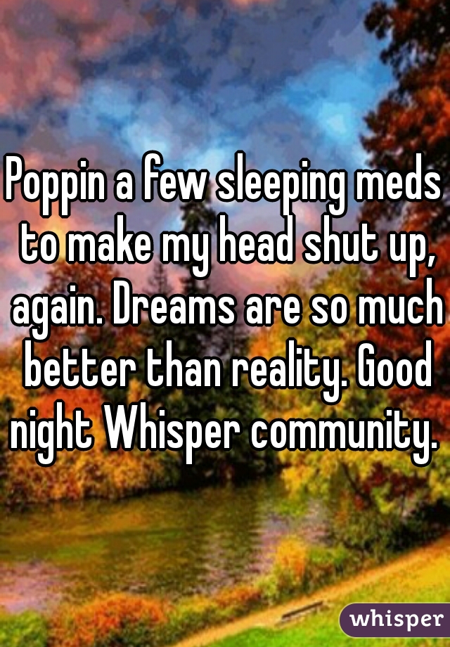 Poppin a few sleeping meds to make my head shut up, again. Dreams are so much better than reality. Good night Whisper community. 