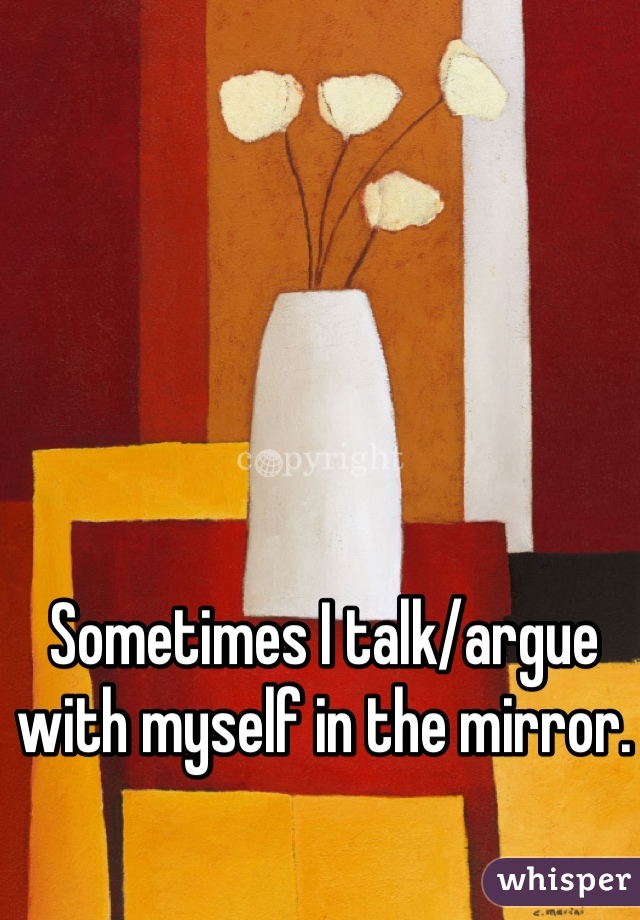 Sometimes I talk/argue with myself in the mirror. 