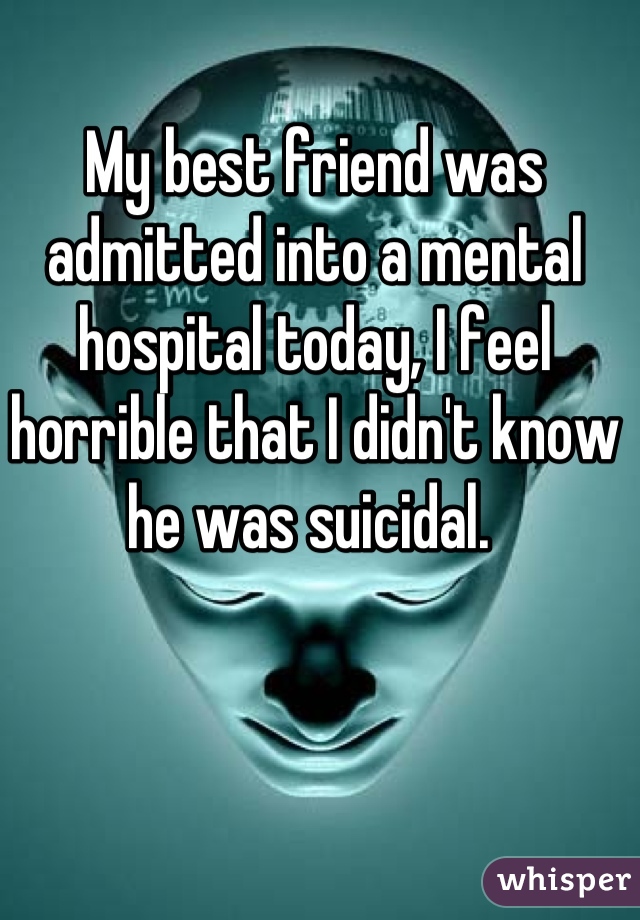 My best friend was admitted into a mental hospital today, I feel horrible that I didn't know he was suicidal. 