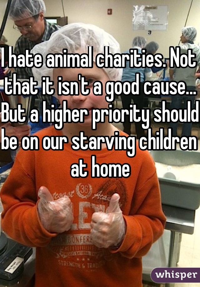 I hate animal charities. Not that it isn't a good cause... But a higher priority should be on our starving children at home 