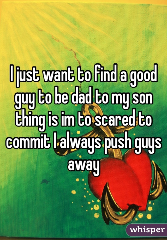 I just want to find a good guy to be dad to my son thing is im to scared to commit I always push guys away 
