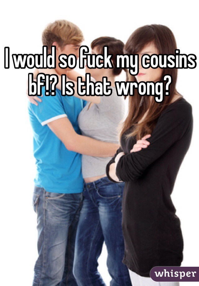 I would so fuck my cousins bf!? Is that wrong? 