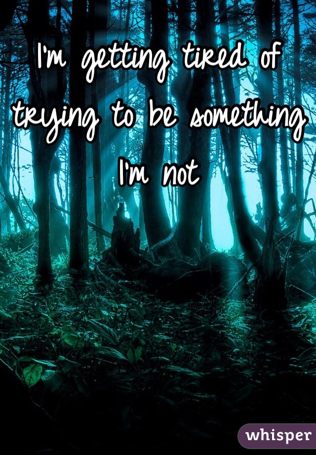 I'm getting tired of trying to be something I'm not