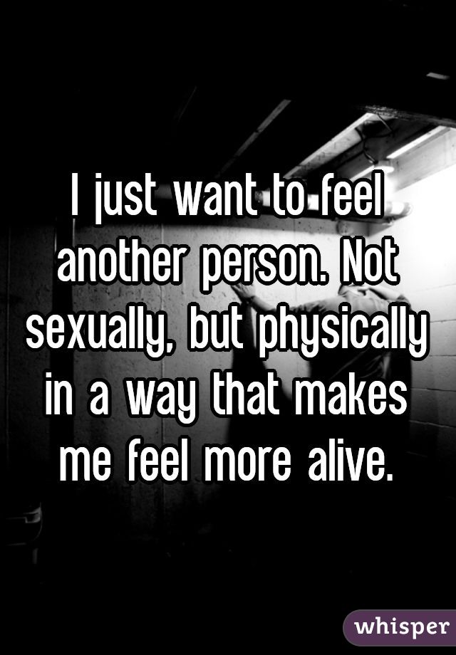 I just want to feel another person. Not sexually, but physically in a way that makes me feel more alive.