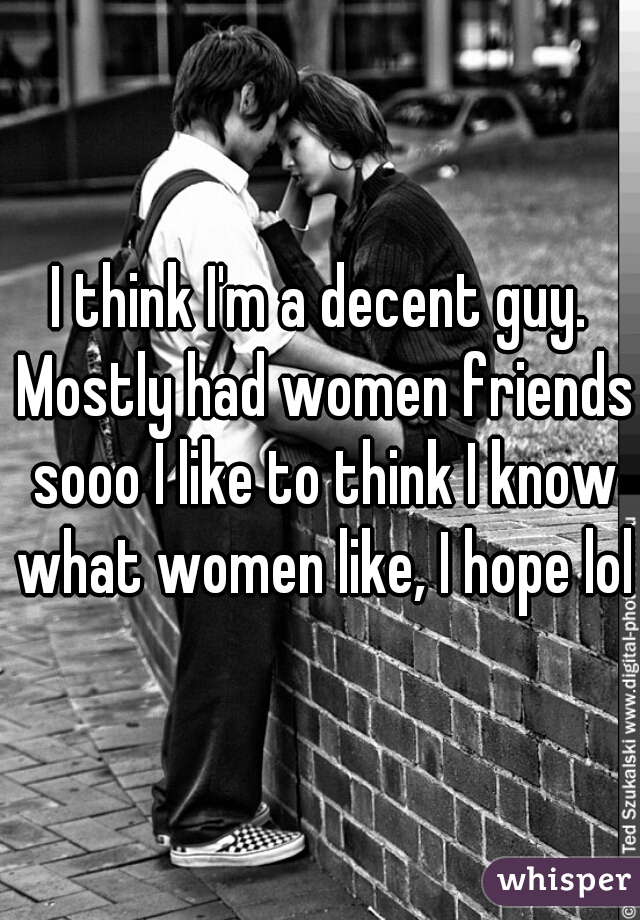 I think I'm a decent guy. Mostly had women friends sooo I like to think I know what women like, I hope lol