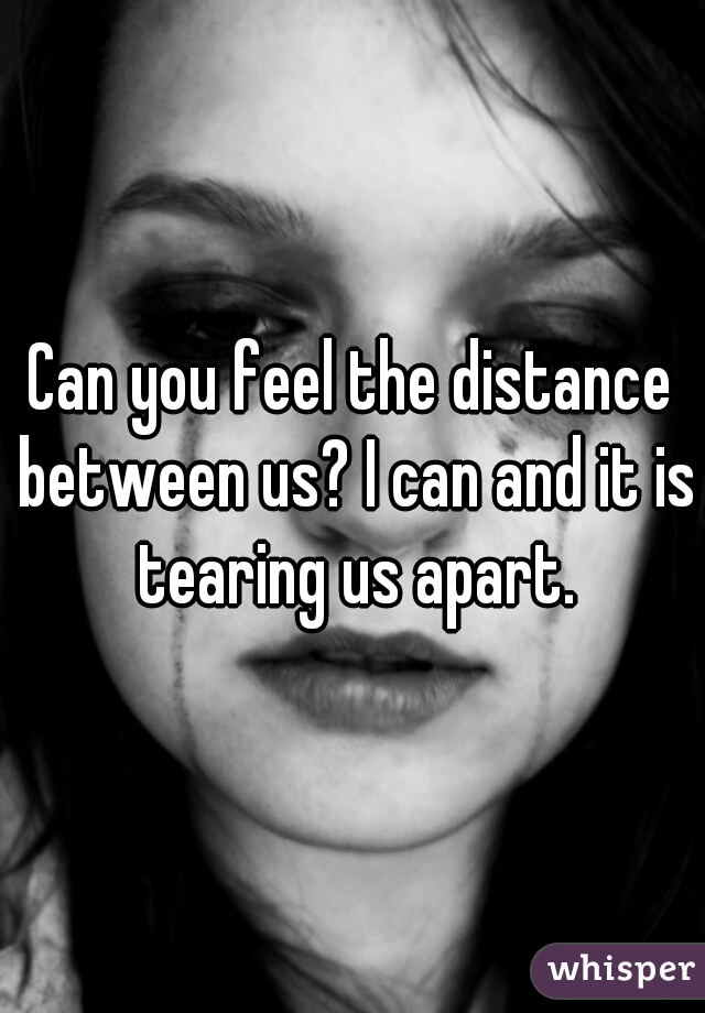 Can you feel the distance between us? I can and it is tearing us apart.