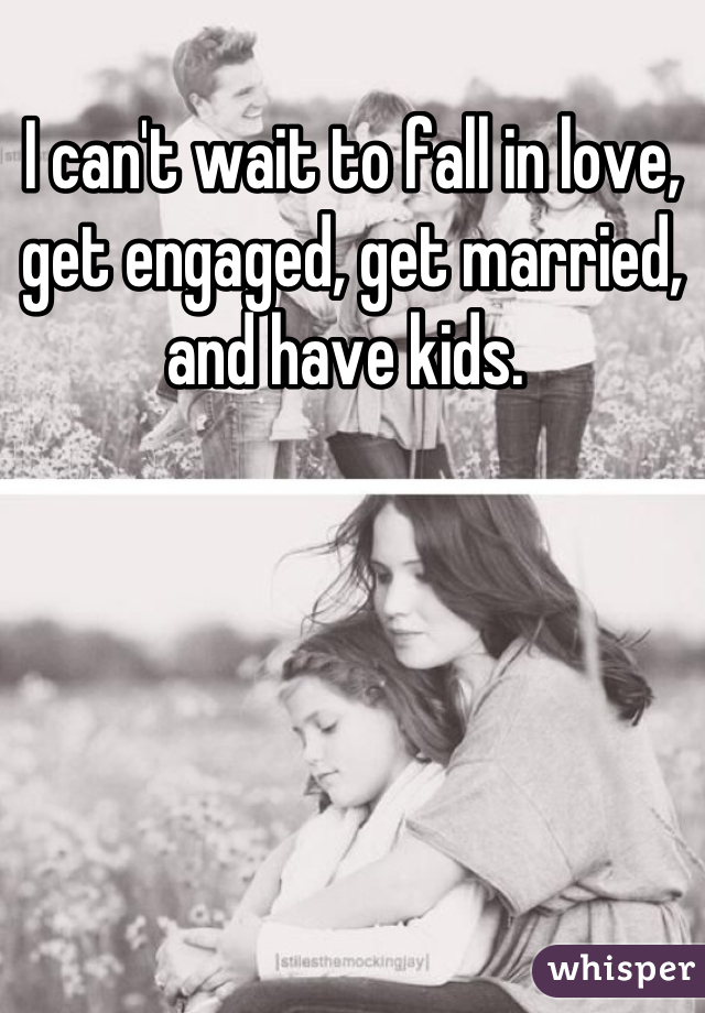 I can't wait to fall in love, get engaged, get married, and have kids. 