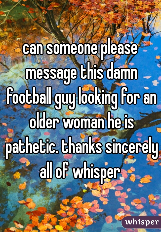 can someone please message this damn football guy looking for an older woman he is pathetic. thanks sincerely all of whisper 