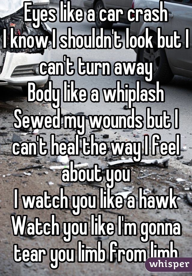 Eyes like a car crash
I know I shouldn't look but I can't turn away
Body like a whiplash
Sewed my wounds but I can't heal the way I feel about you
I watch you like a hawk
Watch you like I'm gonna tear you limb from limb