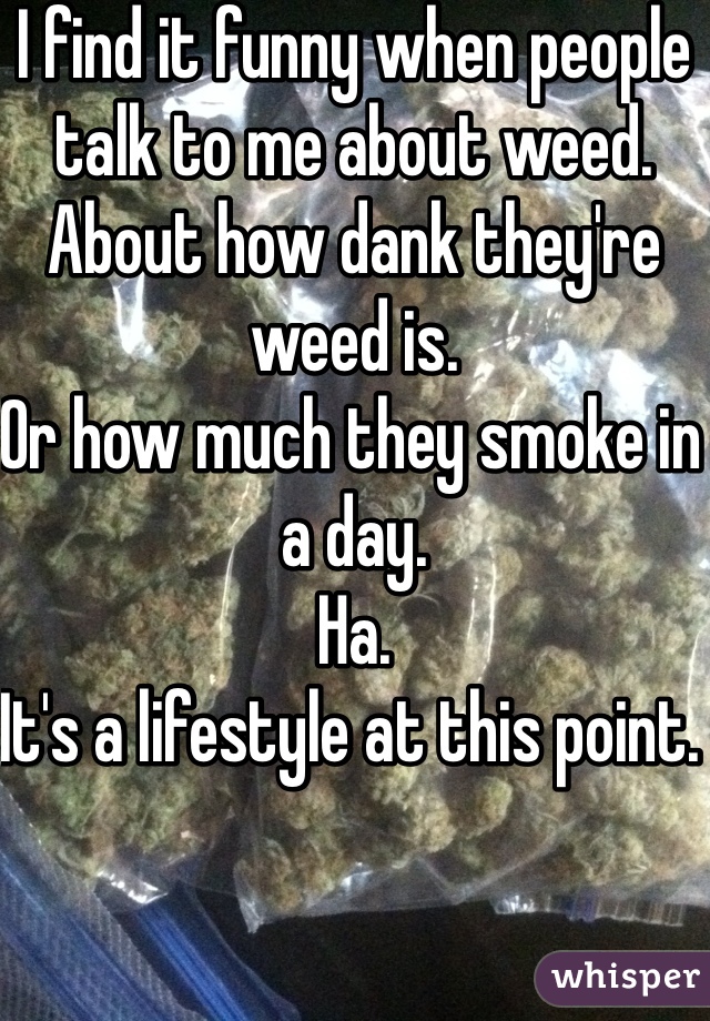 I find it funny when people talk to me about weed. 
About how dank they're weed is. 
Or how much they smoke in a day. 
Ha. 
It's a lifestyle at this point. 