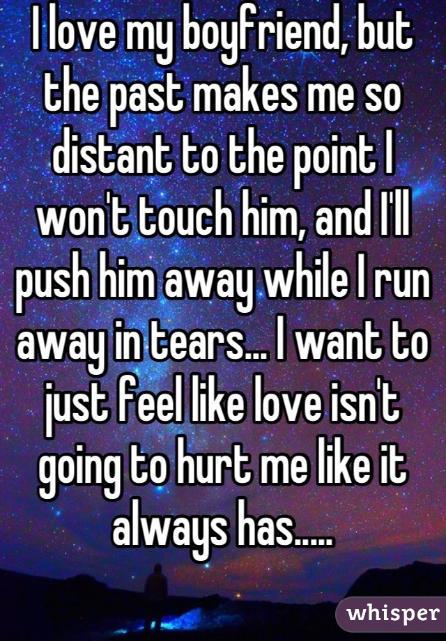 I love my boyfriend, but the past makes me so distant to the point I won't touch him, and I'll push him away while I run away in tears... I want to just feel like love isn't going to hurt me like it always has.....
