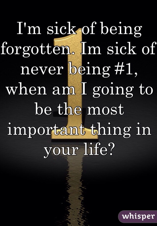I'm sick of being forgotten. Im sick of never being #1, when am I going to be the most important thing in your life?