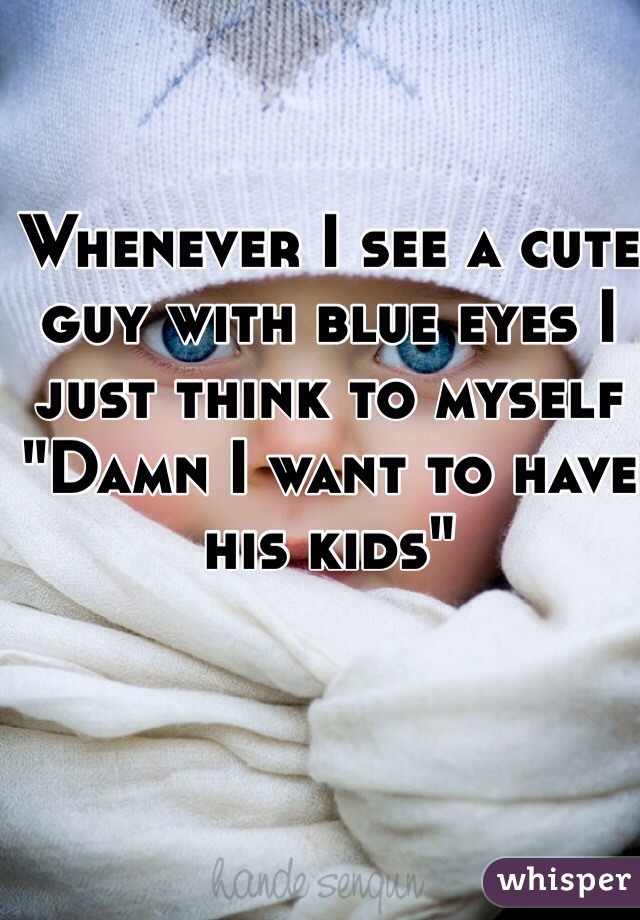 Whenever I see a cute guy with blue eyes I just think to myself
"Damn I want to have his kids"