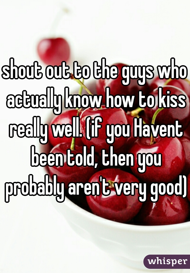 shout out to the guys who actually know how to kiss really well. (if you Havent been told, then you probably aren't very good)