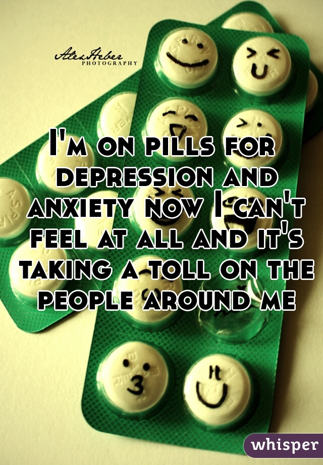 I'm on pills for depression and anxiety now I can't feel at all and it's taking a toll on the people around me