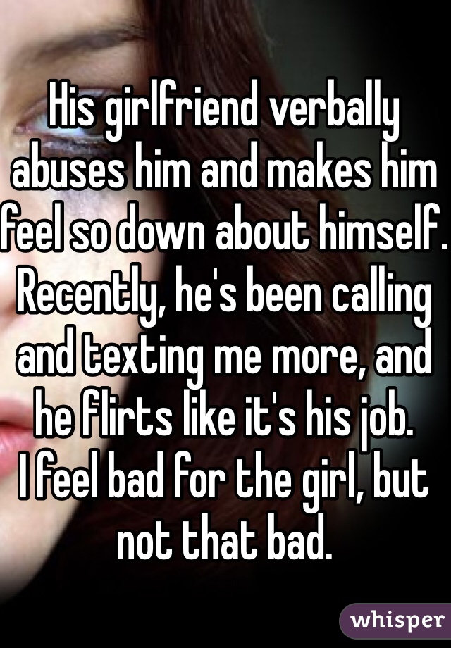 His girlfriend verbally abuses him and makes him feel so down about himself.
Recently, he's been calling and texting me more, and he flirts like it's his job.
I feel bad for the girl, but not that bad. 
