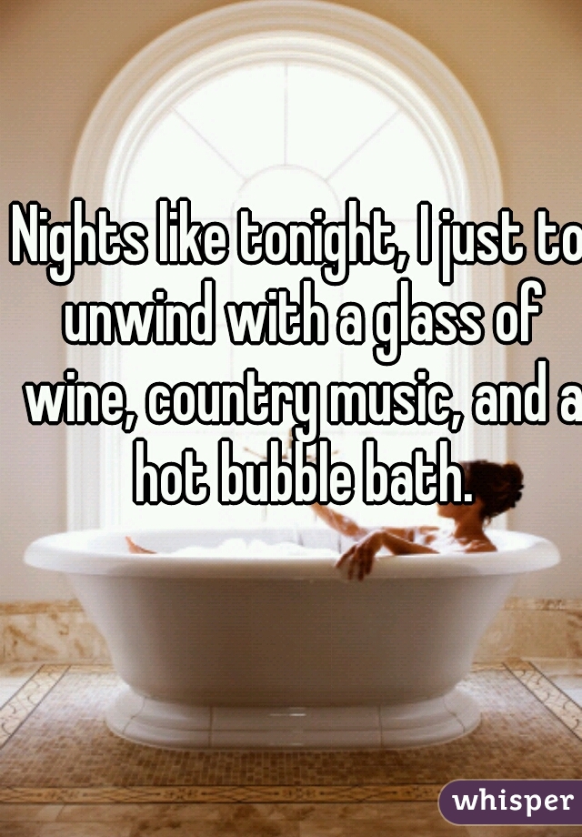 Nights like tonight, I just to unwind with a glass of wine, country music, and a hot bubble bath.