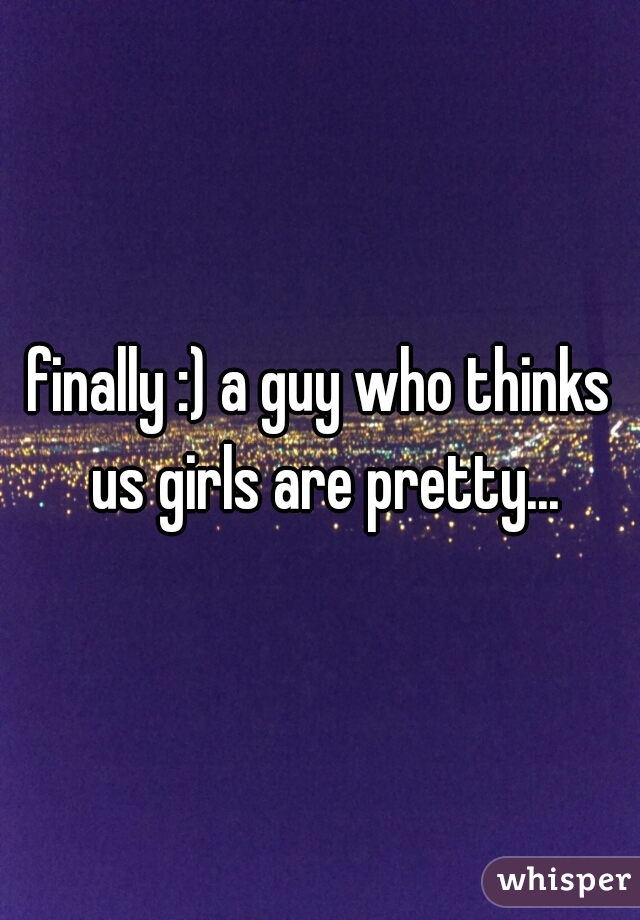 finally :) a guy who thinks us girls are pretty...
