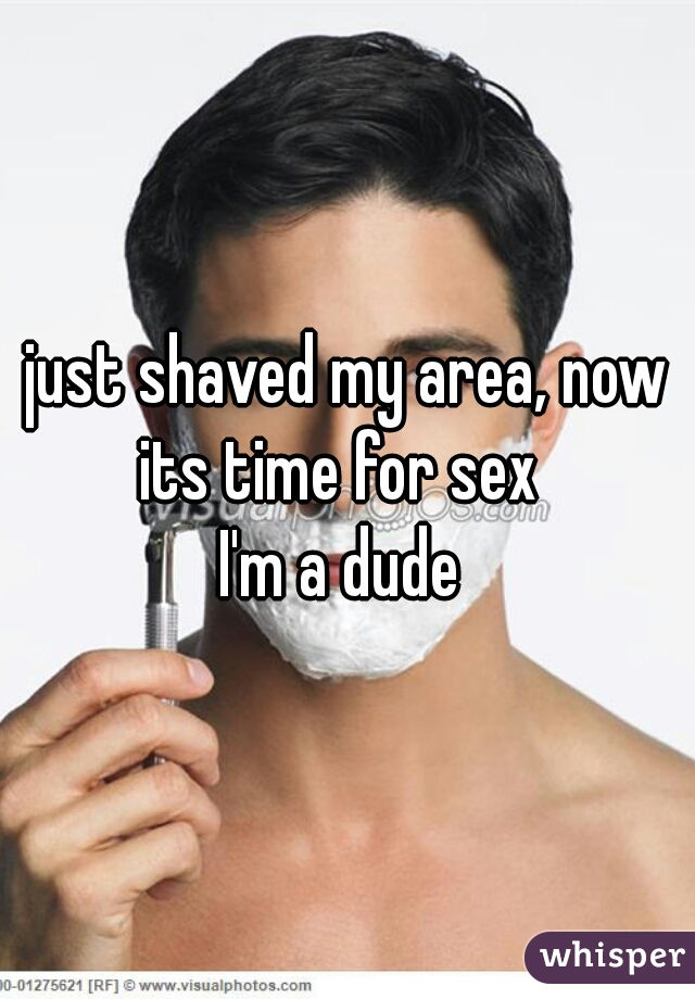 just shaved my area, now its time for sex  
I'm a dude 