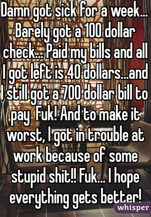 Damn got sick for a week... Barely got a 100 dollar check... Paid my bills and all I got left is 40 dollars...and I still got a 700 dollar bill to pay  Fuk! And to make it worst, I got in trouble at work because of some stupid shit!! Fuk... I hope everything gets better! 