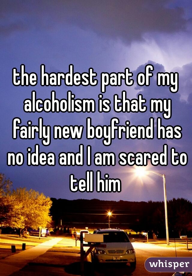 the hardest part of my alcoholism is that my fairly new boyfriend has no idea and I am scared to tell him 