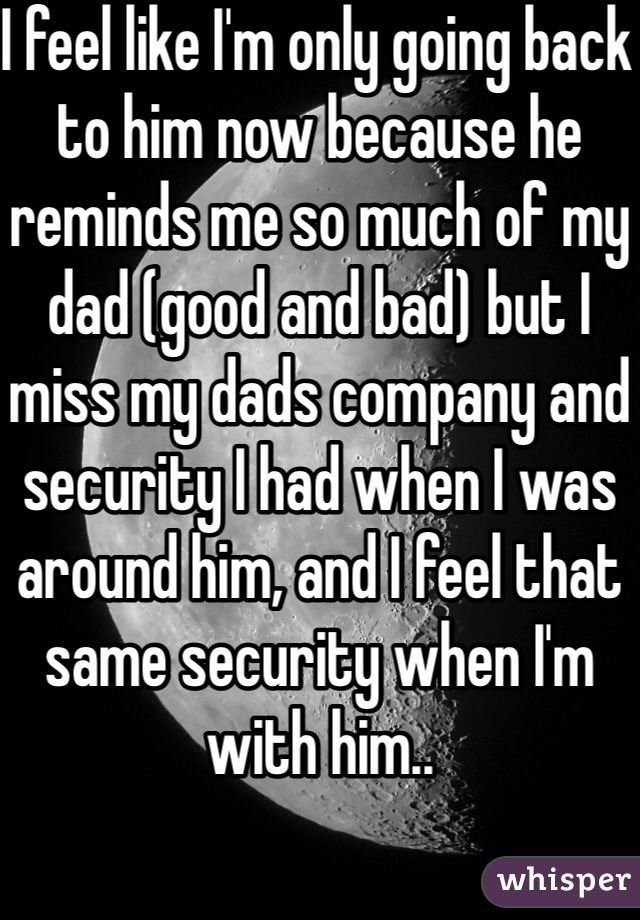 I feel like I'm only going back to him now because he reminds me so much of my dad (good and bad) but I miss my dads company and security I had when I was around him, and I feel that same security when I'm with him..  