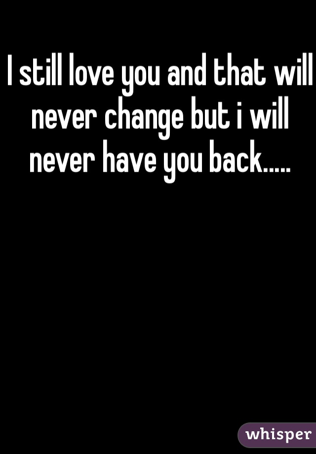 I still love you and that will never change but i will never have you back.....