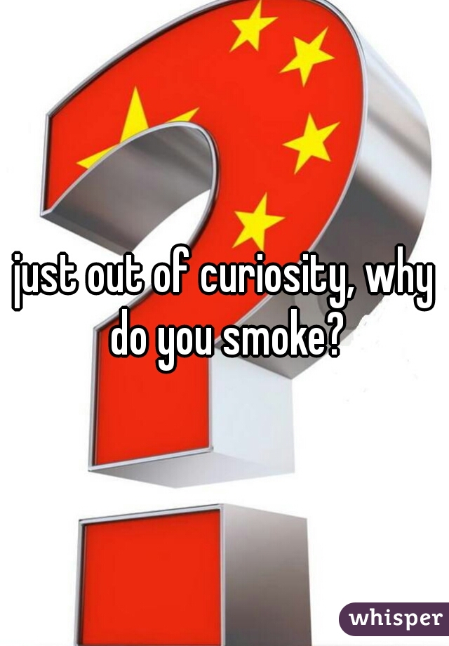 just out of curiosity, why do you smoke?
