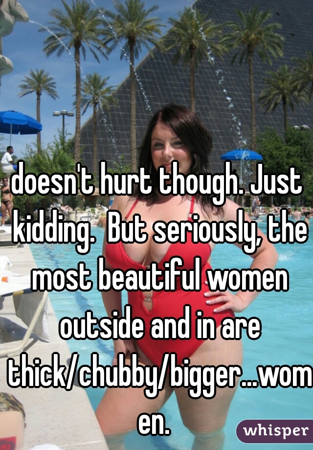 doesn't hurt though. Just kidding.  But seriously, the most beautiful women outside and in are thick/chubby/bigger...women. 