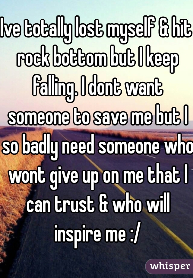 Ive totally lost myself & hit rock bottom but I keep falling. I dont want someone to save me but I so badly need someone who wont give up on me that I can trust & who will inspire me :/