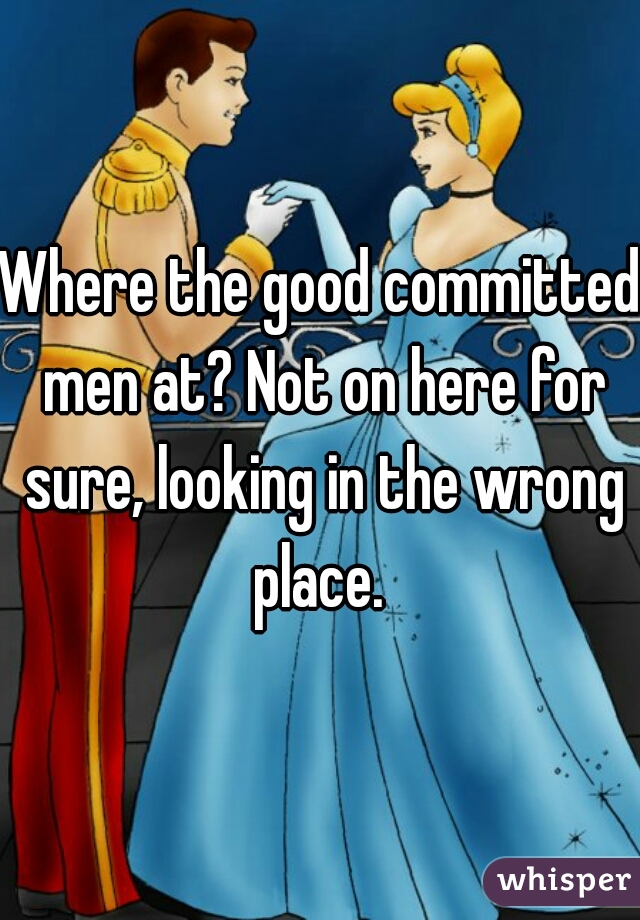 Where the good committed men at? Not on here for sure, looking in the wrong place. 