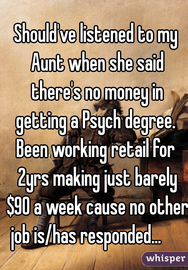 Should've listened to my Aunt when she said there's no money in getting a Psych degree. 
Been working retail for 2yrs making just barely $90 a week cause no other job is/has responded...      