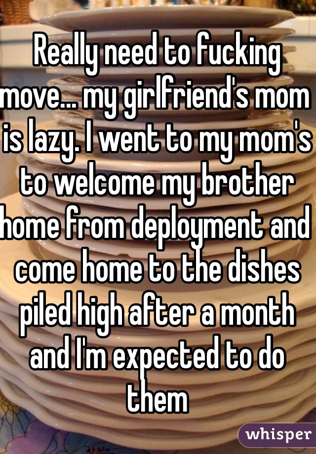 Really need to fucking move... my girlfriend's mom is lazy. I went to my mom's to welcome my brother home from deployment and come home to the dishes piled high after a month and I'm expected to do them