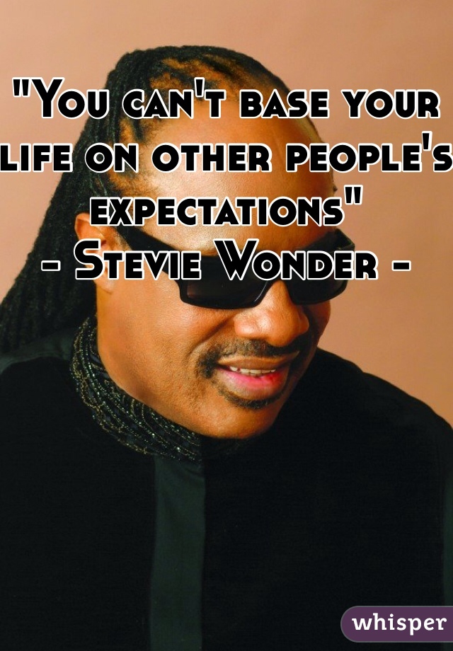 "You can't base your life on other people's expectations" 
- Stevie Wonder -