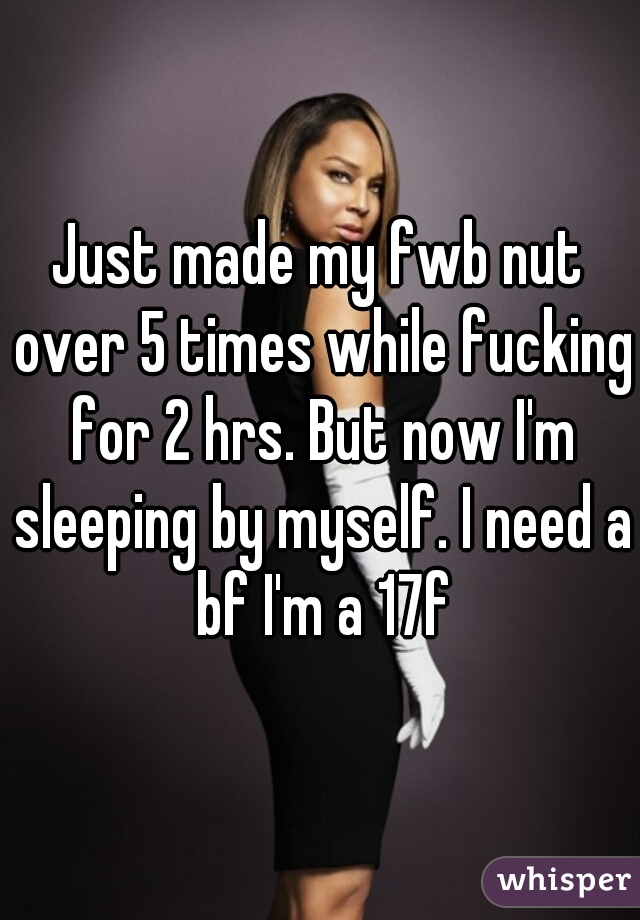 Just made my fwb nut over 5 times while fucking for 2 hrs. But now I'm sleeping by myself. I need a bf I'm a 17f