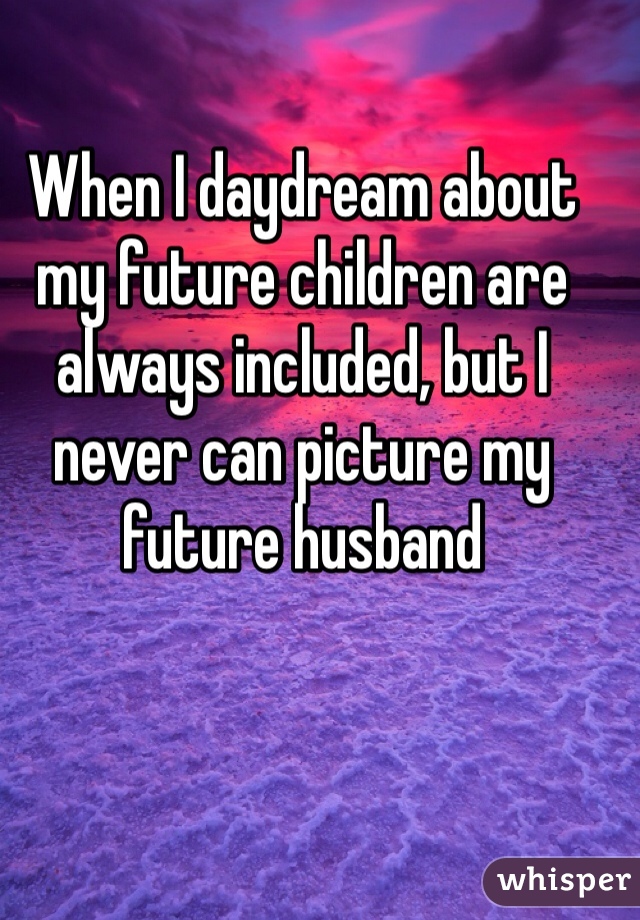 When I daydream about my future children are always included, but I never can picture my future husband 