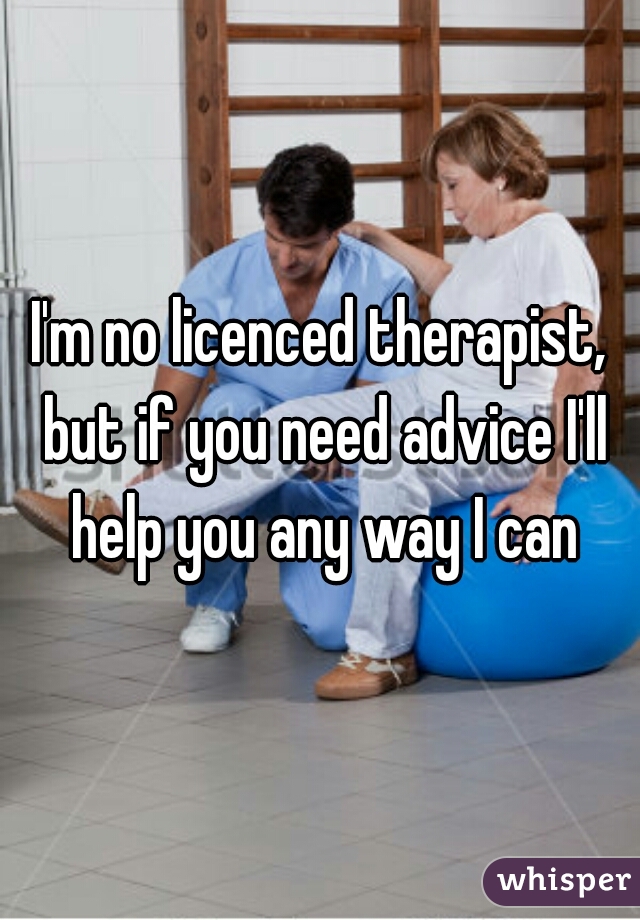 I'm no licenced therapist, but if you need advice I'll help you any way I can