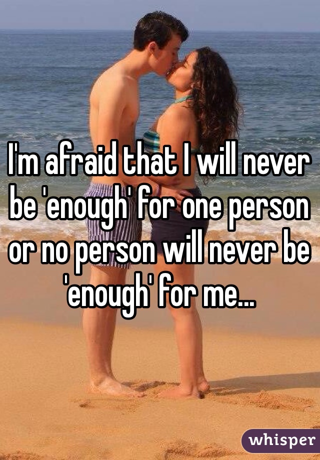 I'm afraid that I will never be 'enough' for one person or no person will never be 'enough' for me...