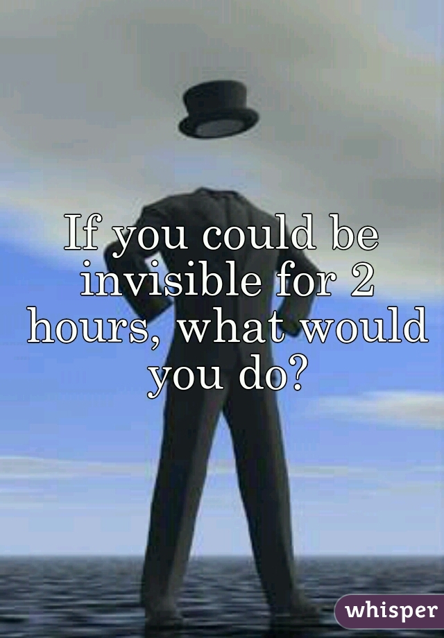 If you could be invisible for 2 hours, what would you do?