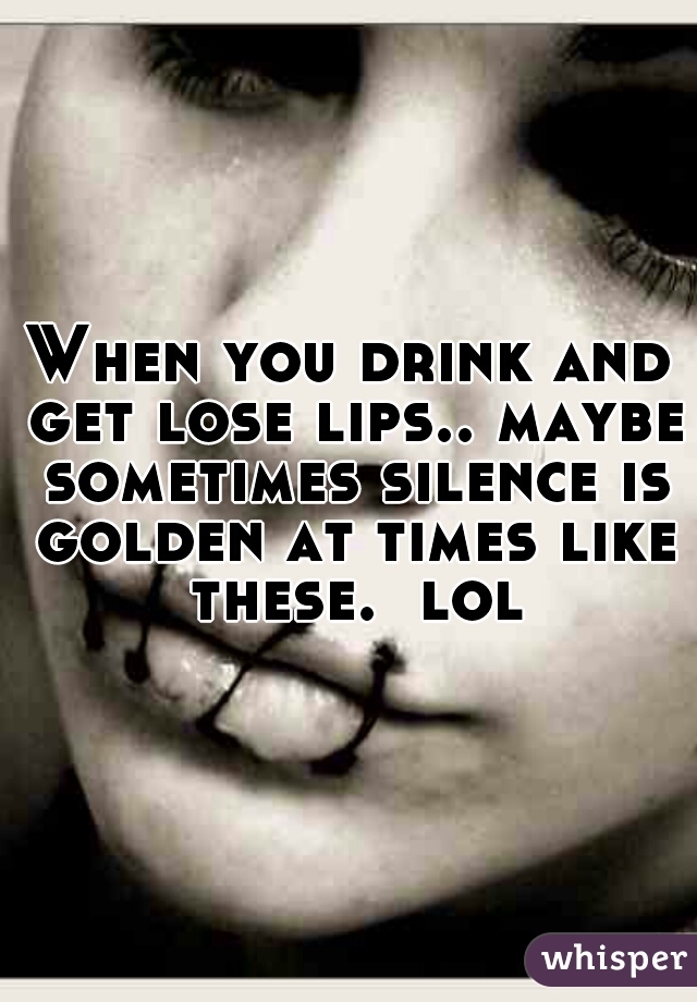 When you drink and get lose lips.. maybe sometimes silence is golden at times like these.  lol