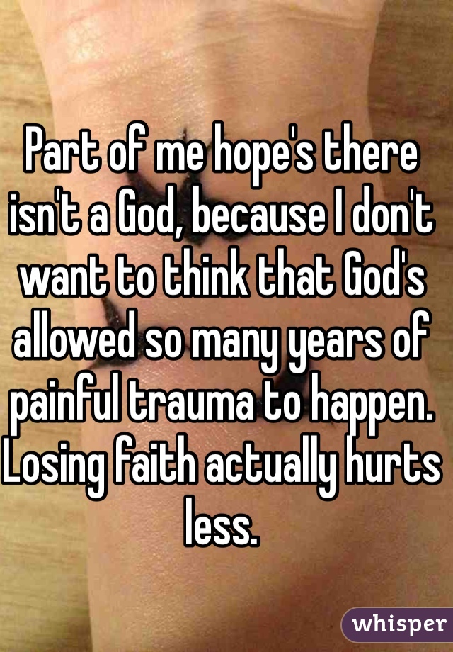Part of me hope's there isn't a God, because I don't want to think that God's allowed so many years of painful trauma to happen. Losing faith actually hurts less. 